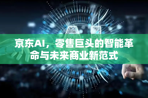 京东AI，零售巨头的智能革命与未来商业新范式-第1张图片-星博讯网络科技知识-SEO优化技巧|AI知识科普|互联网行业干货大全