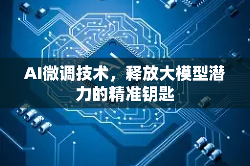 AI微调技术，释放大模型潜力的精准钥匙-第1张图片-星博讯网络科技知识-SEO优化技巧|AI知识科普|互联网行业干货大全