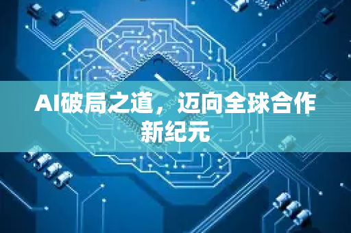 AI破局之道，迈向全球合作新纪元-第1张图片-星博讯网络科技知识-SEO优化技巧|AI知识科普|互联网行业干货大全