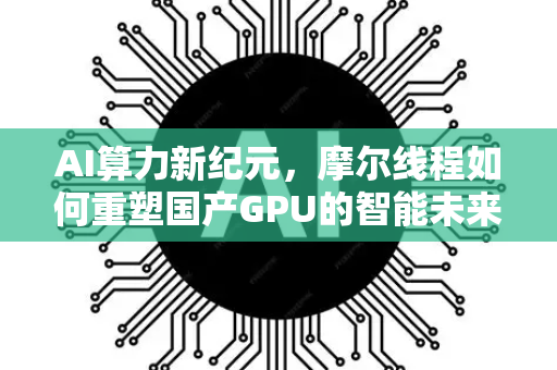 AI算力新纪元，摩尔线程如何重塑国产GPU的智能未来-第1张图片-星博讯网络科技知识-SEO优化技巧|AI知识科普|互联网行业干货大全