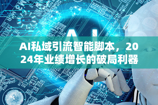 AI私域引流智能脚本，2024年业绩增长的破局利器-第1张图片-星博讯网络科技知识-SEO优化技巧|AI知识科普|互联网行业干货大全