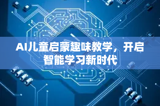 AI儿童启蒙趣味教学，开启智能学习新时代-第1张图片-星博讯网络科技知识-SEO优化技巧|AI知识科普|互联网行业干货大全