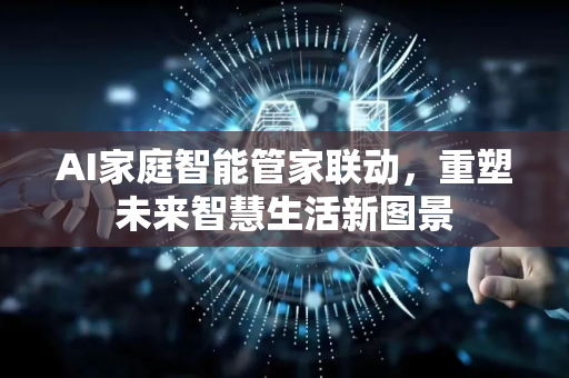 AI家庭智能管家联动，重塑未来智慧生活新图景-第1张图片-星博讯网络科技知识-SEO优化技巧|AI知识科普|互联网行业干货大全