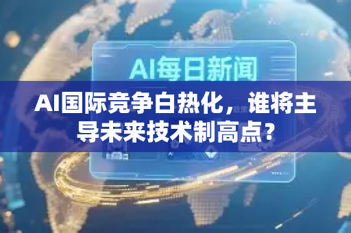 AI国际竞争白热化，谁将主导未来技术制高点？-第1张图片-星博讯网络科技知识-SEO优化技巧|AI知识科普|互联网行业干货大全