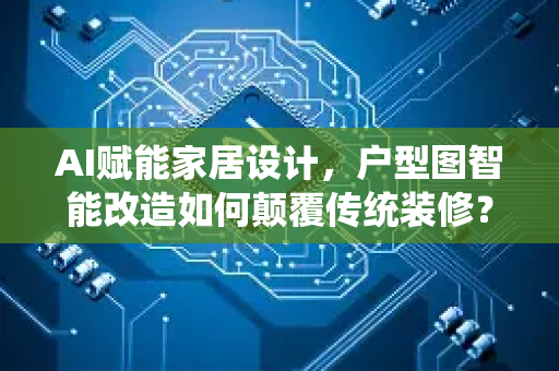 AI赋能家居设计，户型图智能改造如何颠覆传统装修？-第1张图片-星博讯网络科技知识-SEO优化技巧|AI知识科普|互联网行业干货大全