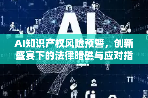 AI知识产权风险预警，创新盛宴下的法律暗礁与应对指南-第1张图片-星博讯网络科技知识-SEO优化技巧|AI知识科普|互联网行业干货大全