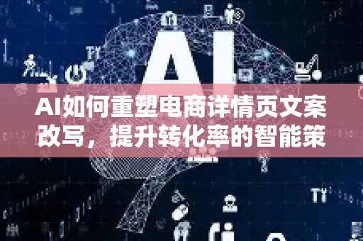 AI如何重塑电商详情页文案改写，提升转化率的智能策略-第1张图片-星博讯网络科技知识-SEO优化技巧|AI知识科普|互联网行业干货大全