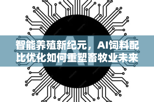智能养殖新纪元，AI饲料配比优化如何重塑畜牧业未来-第1张图片-星博讯网络科技知识-SEO优化技巧|AI知识科普|互联网行业干货大全