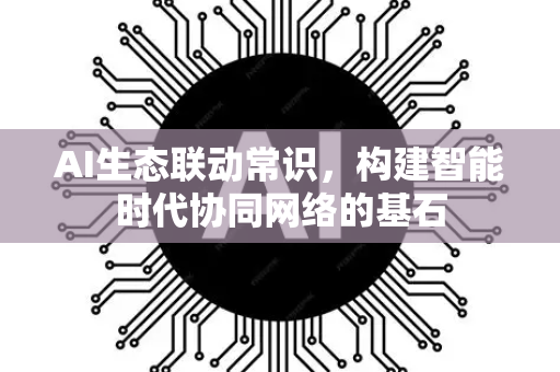 AI生态联动常识，构建智能时代协同网络的基石-第1张图片-星博讯网络科技知识-SEO优化技巧|AI知识科普|互联网行业干货大全