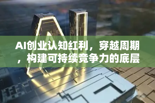 AI创业认知红利，穿越周期，构建可持续竞争力的底层思维-第1张图片-星博讯网络科技知识-SEO优化技巧|AI知识科普|互联网行业干货大全