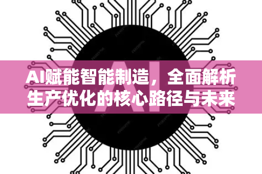 AI赋能智能制造，全面解析生产优化的核心路径与未来趋势-第1张图片-星博讯网络科技知识-SEO优化技巧|AI知识科普|互联网行业干货大全