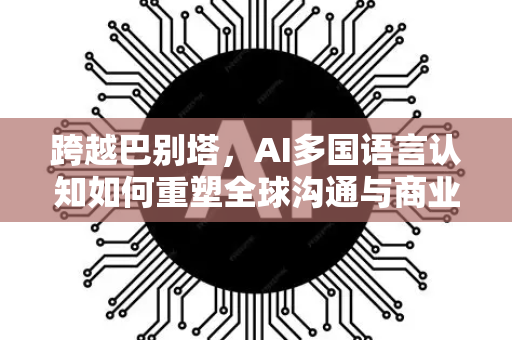 跨越巴别塔，AI多国语言认知如何重塑全球沟通与商业未来-第1张图片-星博讯网络科技知识-SEO优化技巧|AI知识科普|互联网行业干货大全