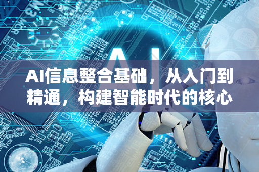 AI信息整合基础，从入门到精通，构建智能时代的核心能力-第1张图片-星博讯网络科技知识-SEO优化技巧|AI知识科普|互联网行业干货大全