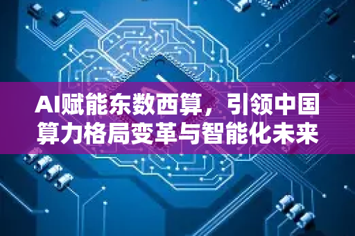 AI赋能东数西算，引领中国算力格局变革与智能化未来-第1张图片-星博讯网络科技知识-SEO优化技巧|AI知识科普|互联网行业干货大全