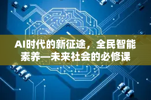 AI时代的新征途，全民智能素养—未来社会的必修课-第1张图片-星博讯网络科技知识-SEO优化技巧|AI知识科普|互联网行业干货大全