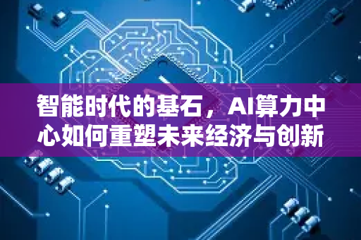 智能时代的基石，AI算力中心如何重塑未来经济与创新格局-第1张图片-星博讯网络科技知识-SEO优化技巧|AI知识科普|互联网行业干货大全