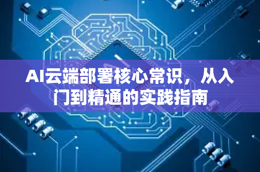 AI云端部署核心常识，从入门到精通的实践指南-第1张图片-星博讯网络科技知识-SEO优化技巧|AI知识科普|互联网行业干货大全