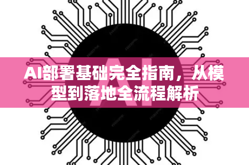 AI部署基础完全指南，从模型到落地全流程解析-第1张图片-星博讯网络科技知识-SEO优化技巧|AI知识科普|互联网行业干货大全