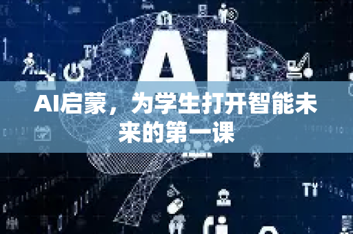 AI启蒙，为学生打开智能未来的第一课-第1张图片-星博讯网络科技知识-SEO优化技巧|AI知识科普|互联网行业干货大全