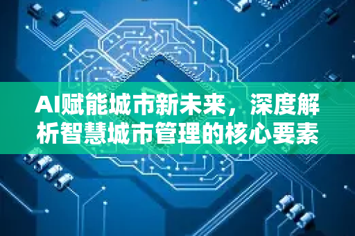 AI赋能城市新未来，深度解析智慧城市管理的核心要素与发展趋势-第1张图片-星博讯网络科技知识-SEO优化技巧|AI知识科普|互联网行业干货大全