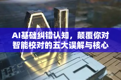 AI基础纠错认知，颠覆你对智能校对的五大误解与核心原理解析-第1张图片-星博讯网络科技知识-SEO优化技巧|AI知识科普|互联网行业干货大全