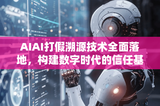 AIAI打假溯源技术全面落地，构建数字时代的信任基石-第1张图片-星博讯网络科技知识-SEO优化技巧|AI知识科普|互联网行业干货大全