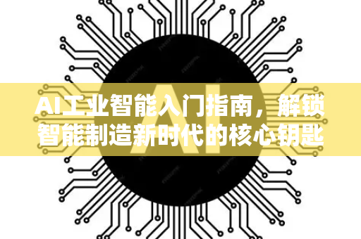 AI工业智能入门指南，解锁智能制造新时代的核心钥匙-第1张图片-星博讯网络科技知识-SEO优化技巧|AI知识科普|互联网行业干货大全