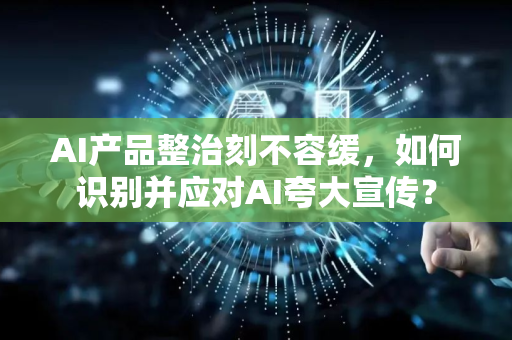 AI产品整治刻不容缓，如何识别并应对AI夸大宣传？-第1张图片-星博讯网络科技知识-SEO优化技巧|AI知识科普|互联网行业干货大全