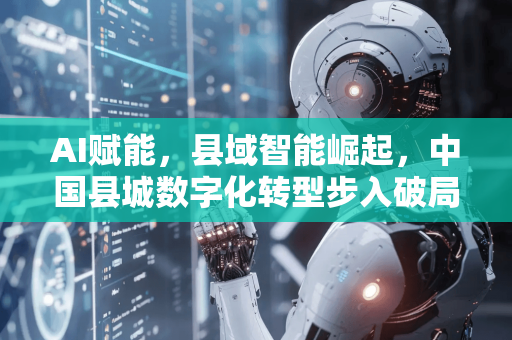 AI赋能，县域智能崛起，中国县城数字化转型步入破局新阶段-第1张图片-星博讯网络科技知识-SEO优化技巧|AI知识科普|互联网行业干货大全