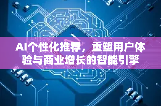 AI个性化推荐，重塑用户体验与商业增长的智能引擎-第1张图片-星博讯网络科技知识-SEO优化技巧|AI知识科普|互联网行业干货大全
