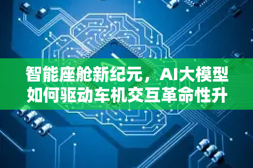 智能座舱新纪元，AI大模型如何驱动车机交互革命性升级