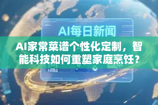 AI家常菜谱个性化定制，智能科技如何重塑家庭烹饪？-第1张图片-星博讯网络科技知识-SEO优化技巧|AI知识科普|互联网行业干货大全