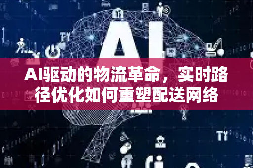 AI驱动的物流革命，实时路径优化如何重塑配送网络