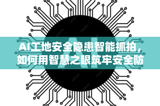 AI工地安全隐患智能抓拍，如何用智慧之眼筑牢安全防线？