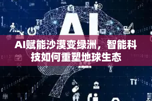 AI赋能沙漠变绿洲，智能科技如何重塑地球生态-第1张图片-星博讯网络科技知识-SEO优化技巧|AI知识科普|互联网行业干货大全