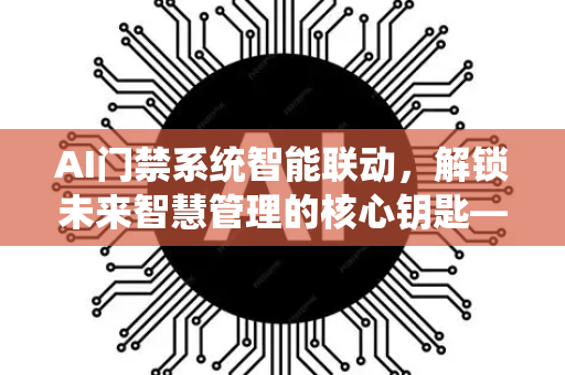 AI门禁系统智能联动，解锁未来智慧管理的核心钥匙—深度剖析-第1张图片-星博讯网络科技知识-SEO优化技巧|AI知识科普|互联网行业干货大全