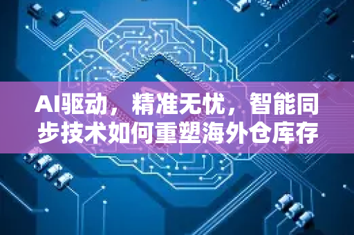 AI驱动，精准无忧，智能同步技术如何重塑海外仓库存管理新范式
