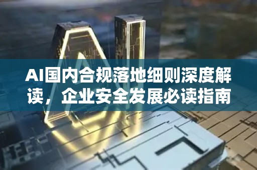 AI国内合规落地细则深度解读，企业安全发展必读指南-第1张图片-星博讯网络科技知识-SEO优化技巧|AI知识科普|互联网行业干货大全