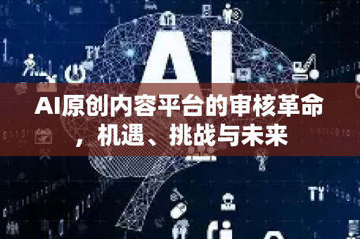 AI原创内容平台的审核革命，机遇、挑战与未来-第1张图片-星博讯网络科技知识-SEO优化技巧|AI知识科普|互联网行业干货大全