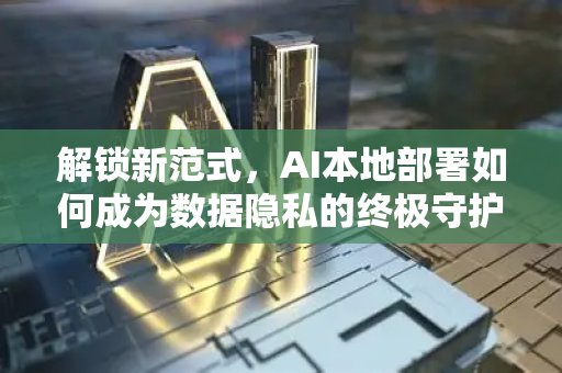 解锁新范式，AI本地部署如何成为数据隐私的终极守护者？