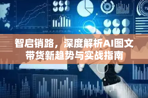 智启销路，深度解析AI图文带货新趋势与实战指南