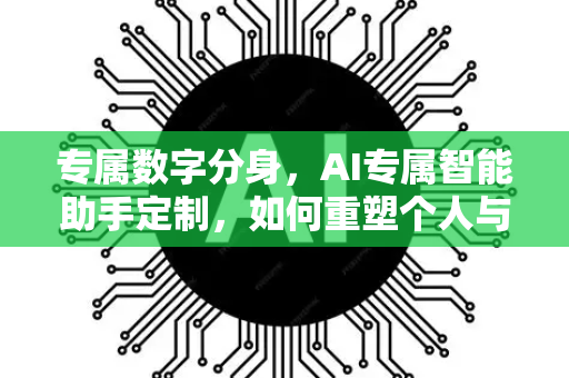 专属数字分身，AI专属智能助手定制，如何重塑个人与企业未来