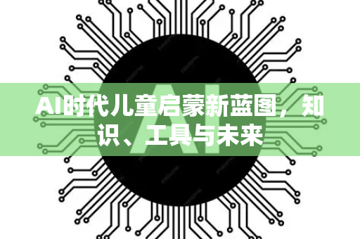 AI时代儿童启蒙新蓝图，知识、工具与未来-第1张图片-星博讯网络科技知识-SEO优化技巧|AI知识科普|互联网行业干货大全