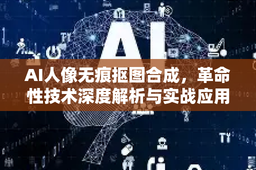 AI人像无痕抠图合成，革命性技术深度解析与实战应用