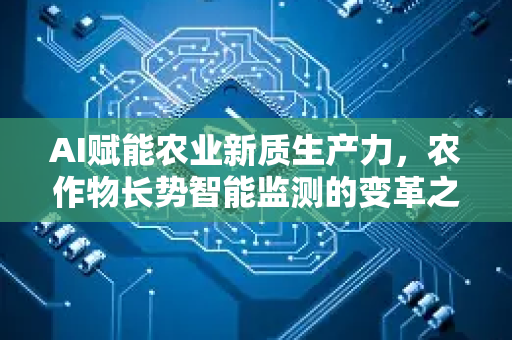 AI赋能农业新质生产力，农作物长势智能监测的变革之路