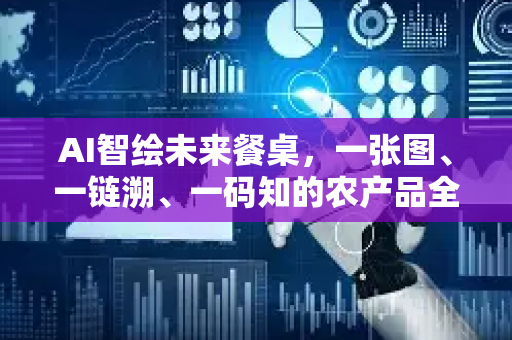 AI智绘未来餐桌，一张图、一链溯、一码知的农产品全程溯源管控体系