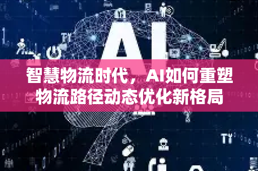 智慧物流时代，AI如何重塑物流路径动态优化新格局