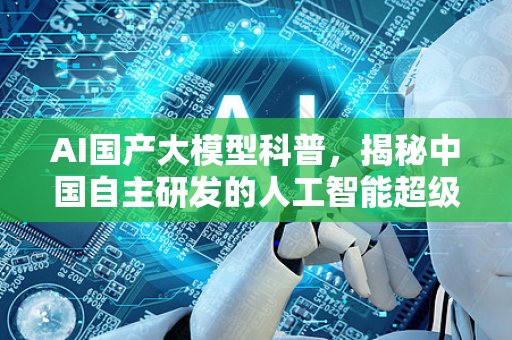 AI国产大模型科普，揭秘中国自主研发的人工智能超级大脑