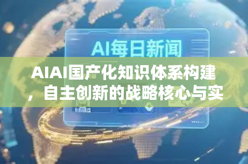 AIAI国产化知识体系构建，自主创新的战略核心与实施路径
