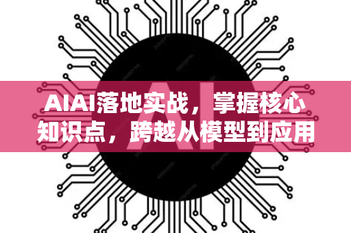 AIAI落地实战，掌握核心知识点，跨越从模型到应用的鸿沟
